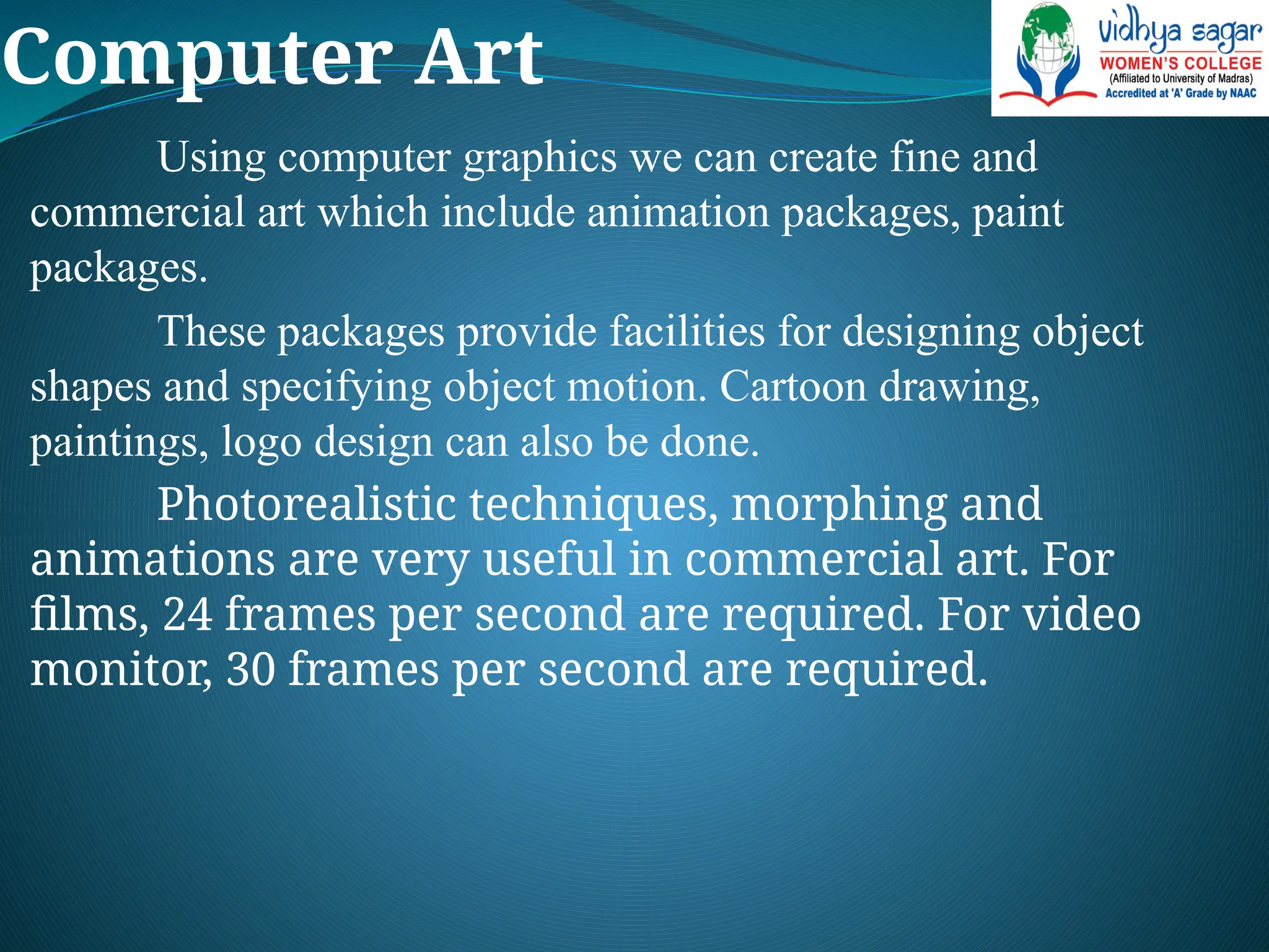 Computer Art
Using computer graphics we can create fine and
commercial art which include animation packages, paint
packages.
These packages provide facilities for designing object
shapes and specifying object motion. Cartoon drawing,
paintings, logo design can also be done.
Photorealistic techniques, morphing and
animations are very useful in commercial art. For
films, 24 frames per second are required. For video
monitor, 30 frames per second are required.
 