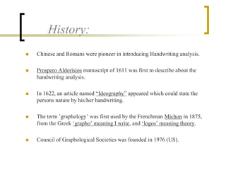 History: 
 Chinese and Romans were pioneer in introducing Handwriting analysis. 
 Prospero Aldorisios manuscript of 1611 was first to describe about the 
handwriting analysis. 
 In 1622, an article named “Ideography” appeared which could state the 
persons nature by his/her handwriting. 
 The term ’graphology’ was first used by the Frenchman Michon in 1875, 
from the Greek ‘grapho’ meaning I write, and ‘logos’ meaning theory. 
 Council of Graphological Societies was founded in 1976 (US). 
 
