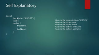 For internal use only
Self Explanatory
query{
book(isbn: “SEBT125") {
name
author {
firstname
lastName
}
}
Give me the book with isbn=“SEBT125"
Give me the book's name
Give me the book's author
Give me the author's first name
Give me the author’s last name
 