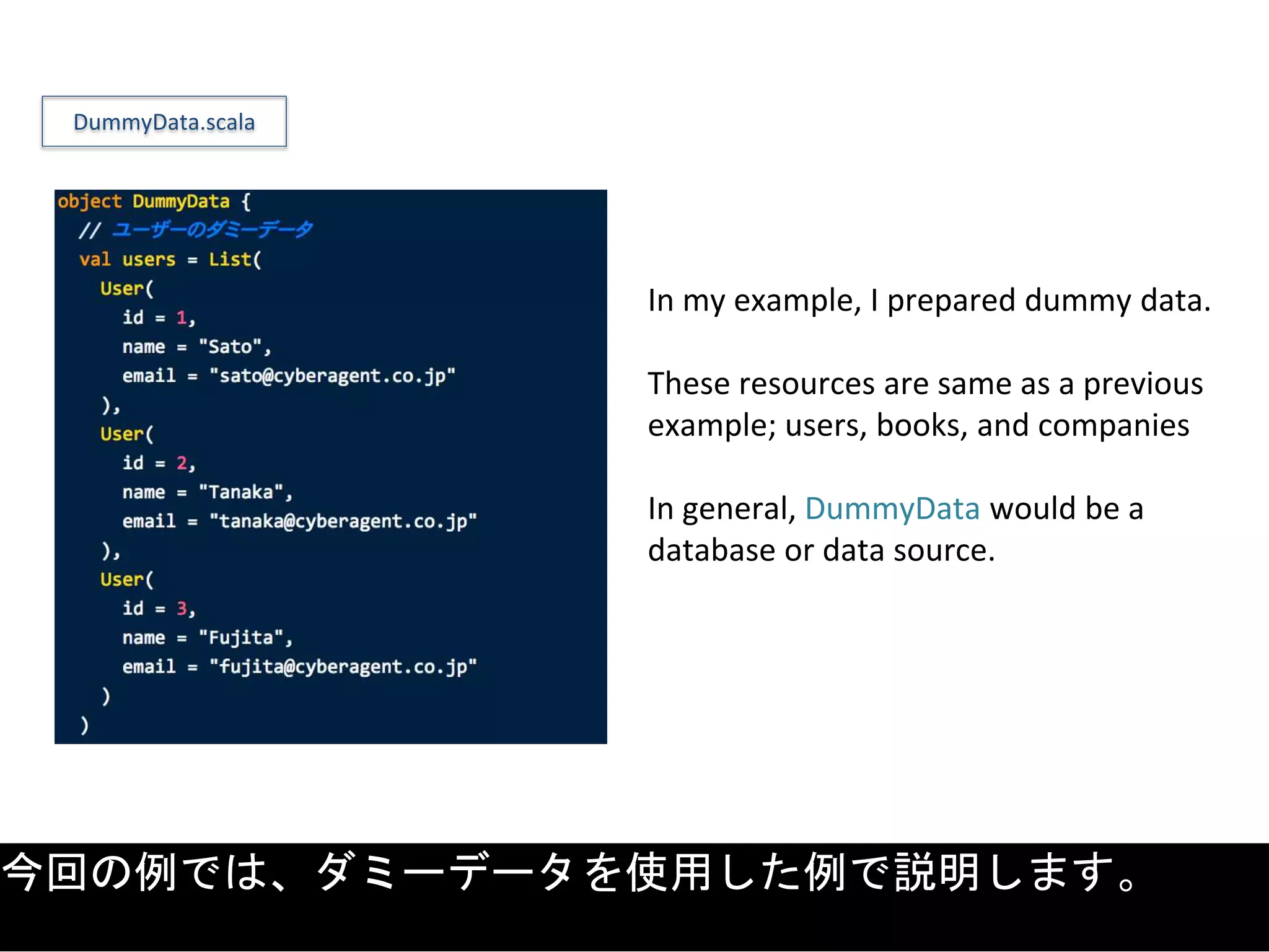 In my example, I prepared dummy data.
These resources are same as a previous
example; users, books, and companies
In general, DummyData would be a
database or data source.
DummyData.scala
今回の例では、ダミーデータを使用した例で説明します。
 