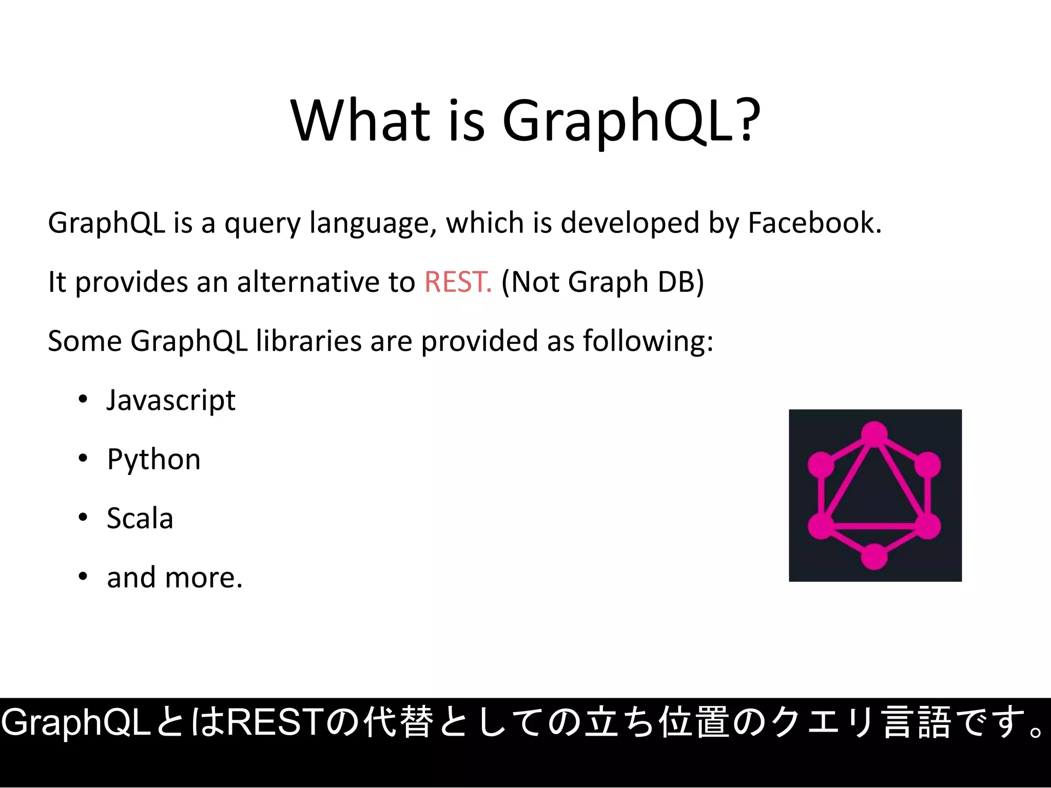 What is GraphQL?
GraphQL is a query language, which is developed by Facebook.
It provides an alternative to REST. (Not Graph DB)
Some GraphQL libraries are provided as following:
• Javascript
• Python
• Scala
• and more.
GraphQLとはRESTの代替としての立ち位置のクエリ言語です。
 