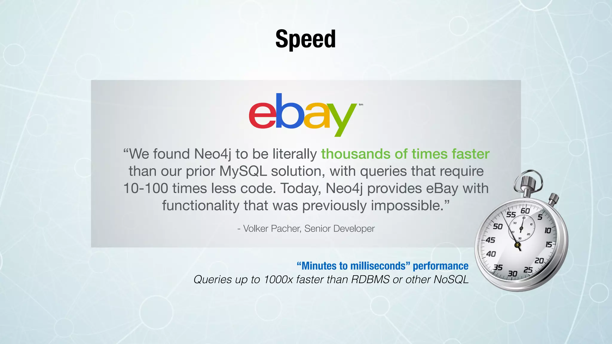 Speed
“We found Neo4j to be literally thousands of times faster
than our prior MySQL solution, with queries that require
10-100 times less code. Today, Neo4j provides eBay with
functionality that was previously impossible.”
- Volker Pacher, Senior Developer
“Minutes to milliseconds” performance
Queries up to 1000x faster than RDBMS or other NoSQL
 