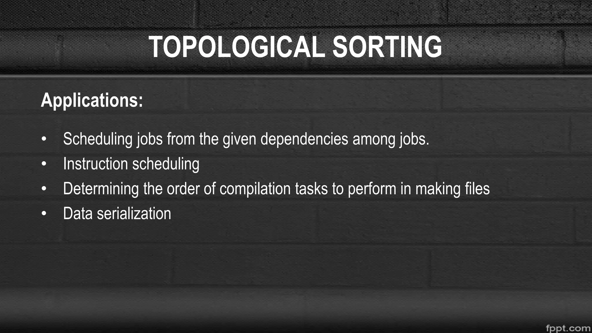 TOPOLOGICAL SORTING
Applications:
• Scheduling jobs from the given dependencies among jobs.
• Instruction scheduling
• Determining the order of compilation tasks to perform in making files
• Data serialization
 