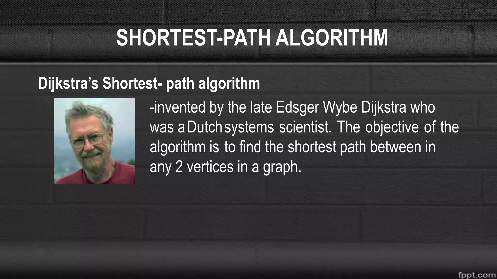 SHORTEST-PATH ALGORITHM
Dijkstra’s Shortest- path algorithm
-invented by the late Edsger Wybe Dijkstra who
was aDutchsystems scientist. The objective of the
algorithm is to find the shortest path between in
any 2 vertices in a graph.
 