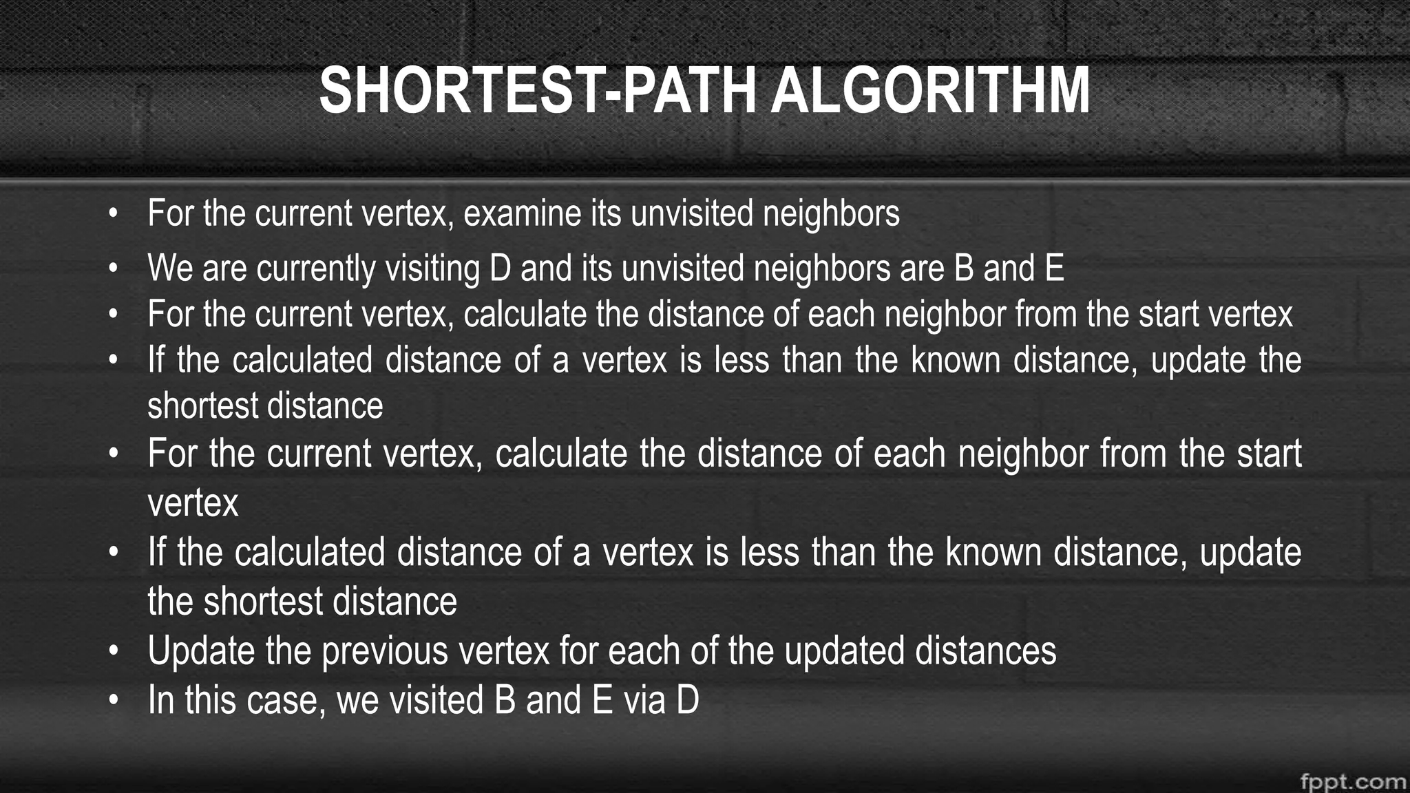 SHORTEST-PATH ALGORITHM
• For the current vertex, examine its unvisited neighbors
• We are currently visiting D and its unvisited neighbors are B and E
• For the current vertex, calculate the distance of each neighbor from the start vertex
• If the calculated distance of a vertex is less than the known distance, update the
shortest distance
• For the current vertex, calculate the distance of each neighbor from the start
vertex
• If the calculated distance of a vertex is less than the known distance, update
the shortest distance
• Update the previous vertex for each of the updated distances
• In this case, we visited B and E via D
 