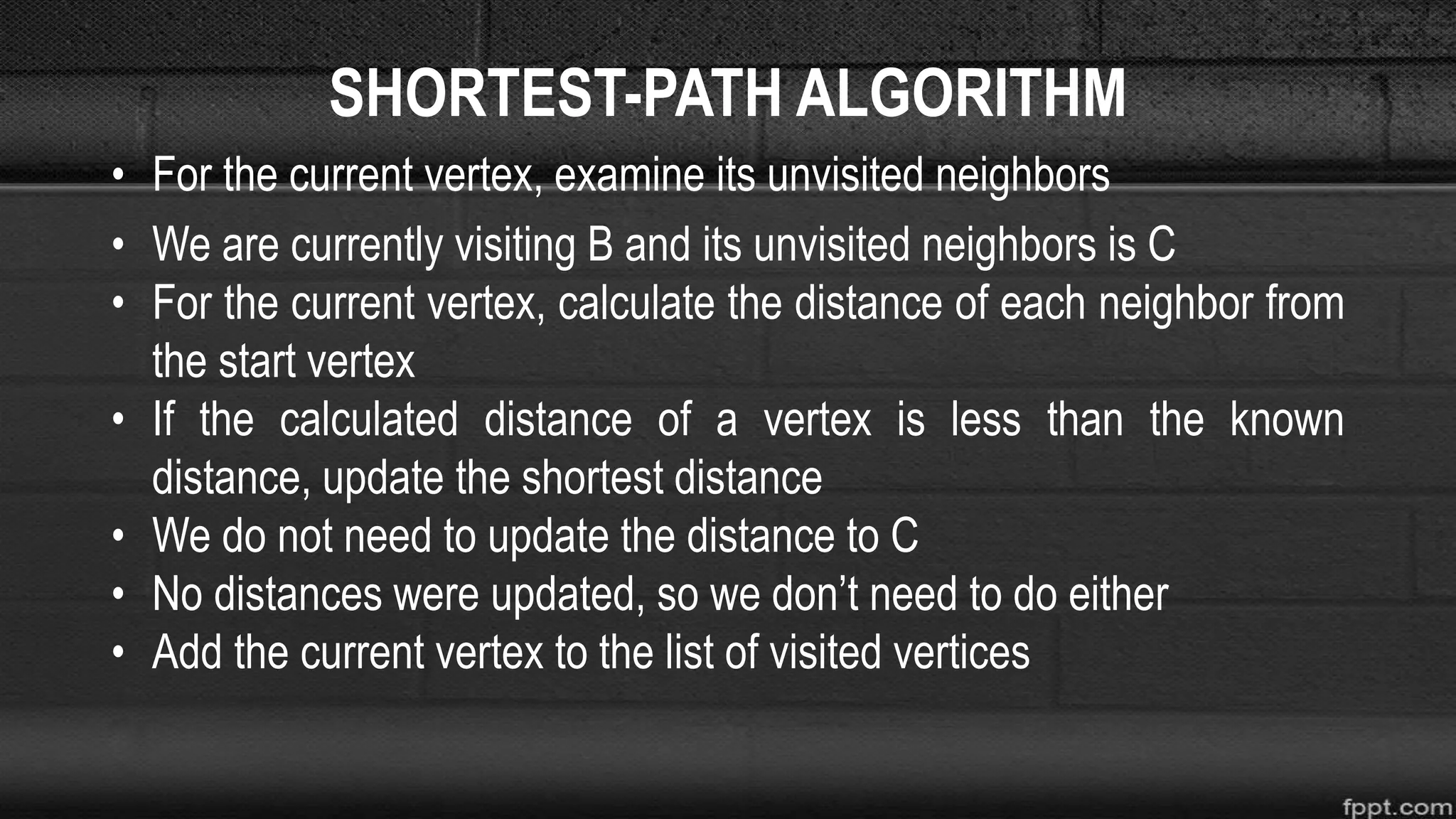 SHORTEST-PATH ALGORITHM
• For the current vertex, examine its unvisited neighbors
• We are currently visiting B and its unvisited neighbors is C
• For the current vertex, calculate the distance of each neighbor from
the start vertex
• If the calculated distance of a vertex is less than the known
distance, update the shortest distance
• We do not need to update the distance to C
• No distances were updated, so we don’t need to do either
• Add the current vertex to the list of visited vertices
 