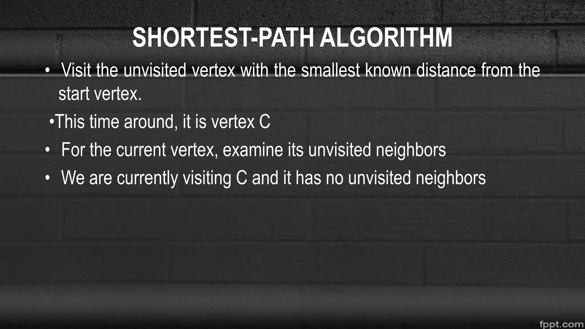 SHORTEST-PATH ALGORITHM
• Visit the unvisited vertex with the smallest known distance from the
start vertex.
•This time around, it is vertex C
• For the current vertex, examine its unvisited neighbors
• We are currently visiting C and it has no unvisited neighbors
 