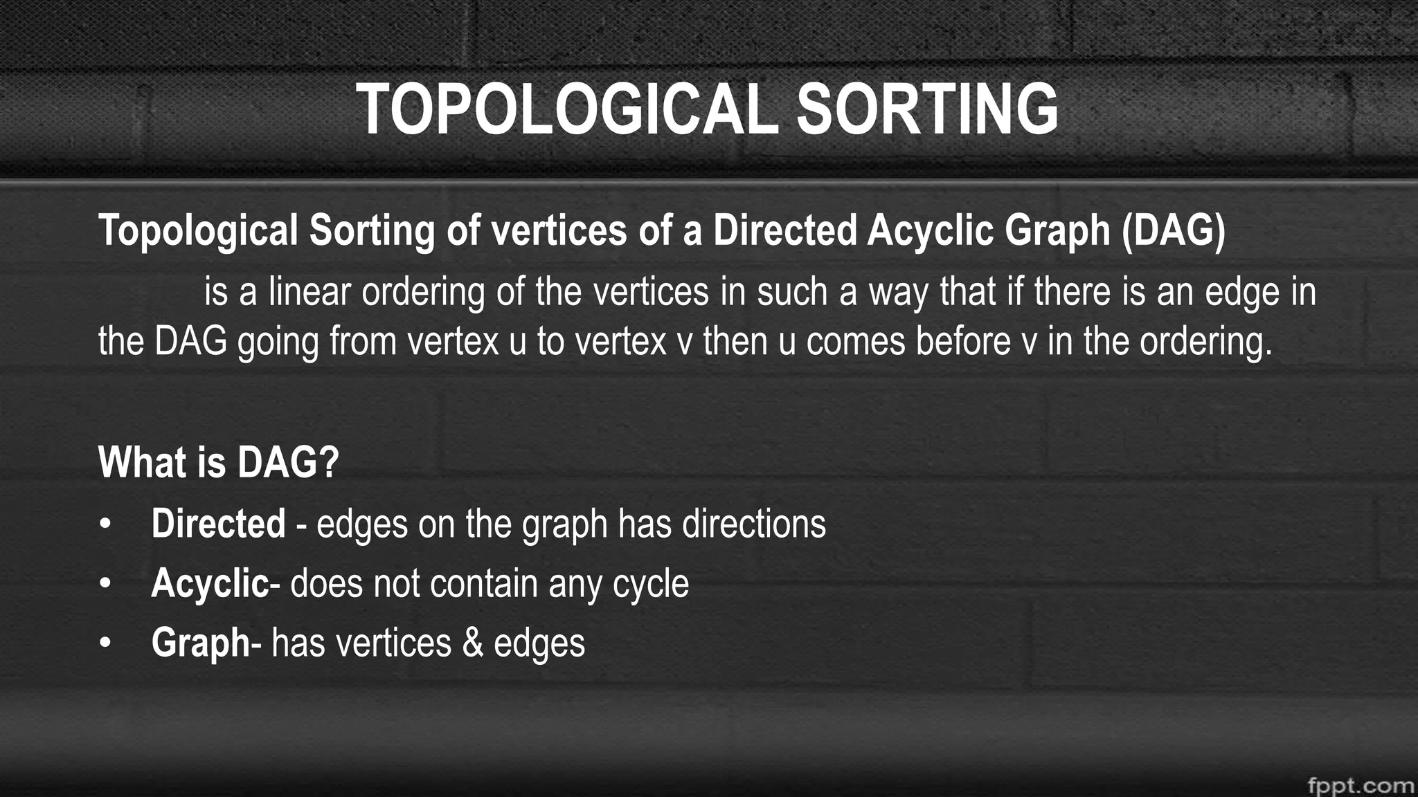 TOPOLOGICAL SORTING
Topological Sorting of vertices of a Directed Acyclic Graph (DAG)
is a linear ordering of the vertices in such a way that if there is an edge in
the DAG going from vertex u to vertex v then u comes before v in the ordering.
What is DAG?
• Directed - edges on the graph has directions
• Acyclic- does not contain any cycle
• Graph- has vertices & edges
 