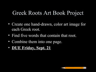 Greek Roots Art Book Project
• Create one hand-drawn, color art image for
  each Greek root.
• Find five words that contain that root.
• Combine them into one page.
• DUE Friday, Sept. 21
 