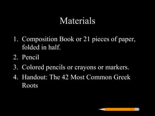 Materials
1. Composition Book or 21 pieces of paper,
   folded in half.
2. Pencil
3. Colored pencils or crayons or markers.
4. Handout: The 42 Most Common Greek
   Roots
 