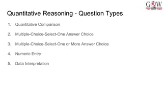 Quantitative Reasoning - Question Types
1. Quantitative Comparison
2. Multiple-Choice-Select-One Answer Choice
3. Multiple-Choice-Select-One or More Answer Choice
4. Numeric Entry
5. Data Interpretation
 