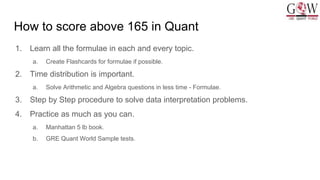 How to score above 165 in Quant
1. Learn all the formulae in each and every topic.
a. Create Flashcards for formulae if possible.
2. Time distribution is important.
a. Solve Arithmetic and Algebra questions in less time - Formulae.
3. Step by Step procedure to solve data interpretation problems.
4. Practice as much as you can.
a. Manhattan 5 lb book.
b. GRE Quant World Sample tests.
 