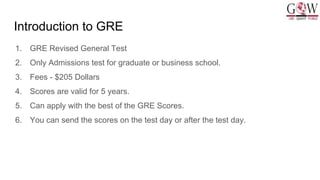 Introduction to GRE
1. GRE Revised General Test
2. Only Admissions test for graduate or business school.
3. Fees - $205 Dollars
4. Scores are valid for 5 years.
5. Can apply with the best of the GRE Scores.
6. You can send the scores on the test day or after the test day.
 