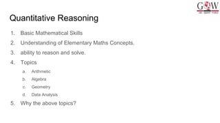 Quantitative Reasoning
1. Basic Mathematical Skills
2. Understanding of Elementary Maths Concepts.
3. ability to reason and solve.
4. Topics
a. Arithmetic
b. Algebra
c. Geometry
d. Data Analysis
5. Why the above topics?
 