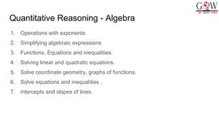 Quantitative Reasoning - Algebra
1. Operations with exponents
2. Simplifying algebraic expressions
3. Functions, Equations and inequalities.
4. Solving linear and quadratic equations.
5. Solve coordinate geometry, graphs of functions.
6. Solve equations and inequalities .
7. intercepts and slopes of lines.
 