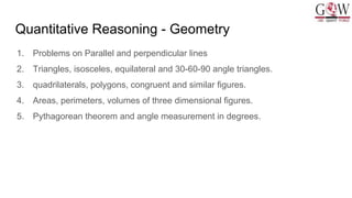 Quantitative Reasoning - Geometry
1. Problems on Parallel and perpendicular lines
2. Triangles, isosceles, equilateral and 30-60-90 angle triangles.
3. quadrilaterals, polygons, congruent and similar figures.
4. Areas, perimeters, volumes of three dimensional figures.
5. Pythagorean theorem and angle measurement in degrees.
 
