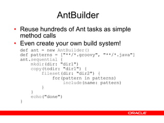 AntBuilder Reuse hundreds of Ant tasks as simple method calls Even create your own build system! def ant = new  AntBuilder() def patterns = ["**/*.groovy", "**/*.java"] ant. sequential  {   mkdir (dir: "dir1")    copy (todir: "dir1") {   fileset (dir: "dir2") {   for(pattern in patterns)   include (name: pattern)   }   }   echo ("done") } 