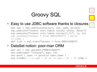 Groovy SQL Easy to use JDBC software thanks to closures def sql = Sql.newInstance(url, usr, pwd, driver) sql.execute("insert into table values ($foo, $bar)") sql.execute("insert into table values(?,?)", [a, b]) sql.eachRow("select * from EMPLOYEES") { print it.name } def list = sql.rows("select * from EMPLOYEES") DataSet notion: poor-man ORM def set = sql.dataSet("EMPLOYEES") set.add(name: "Johnny", age: 33) set.each { user -> println user.name } set.findAll  { it.age > 22 && it.age < 42 }  // LINQ J 