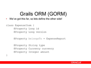 Grails ORM (GORM) We’ve got this far, so lets define the other side! class ExpenseItem { @Property Long id @Property Long version @Property  belongsTo  = ExpenseReport @Property String type @Property Currency currency @Property Integer amount } 