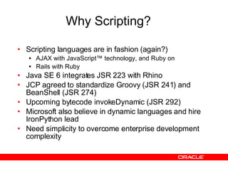 Why Scripting? Scripting languages are in fashion (again?) AJAX with JavaScript™ technology, and Ruby on Rails with Ruby Java SE 6 integrates JSR 223 with Rhino JCP agreed to standardize Groovy (JSR 241) and BeanShell (JSR 274) Upcoming bytecode invokeDynamic (JSR 292) Microsoft also believe in dynamic languages and hire IronPython lead Need simplicity to overcome enterprise development complexity 