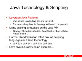 Java Technology & Scripting Leverage Java Platform Use scripts inside Java SE and Java EE Reuse existing Java technology skills and components Many existing languages on the Java VM Groovy, Rhino (JavaScript), BeanShell, Jython, JRuby, Pnuts, Scala… Current standardization effort around scripting languages and Java technology JSR 223, JSR 241, JSR 274, JSR 292 Let’s dive in Groovy as an example… 