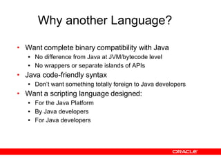 Why another Language? Want complete binary compatibility with Java No difference from Java at JVM/bytecode level No wrappers or separate islands of APIs Java code-friendly syntax Don’t want something totally foreign to Java developers Want a scripting language designed: For the Java Platform By Java developers For Java developers 
