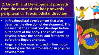 2. Growth and Development proceeds
from the center of the body towards
peripheral or Proximodistal direction
• In Proximodistal development that also
describes the direction of development. This
means that the spinal cord develops before
outer parts of the body. The child’s arms
develop before the hands and feet develop
before the fingers and toes.
• Finger and toe muscles (used in fine motor
dexterity) are the last to develop in physical
development. 10
 