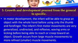 3. Growth and development proceed from the general
to specific.
• In motor development, the infant will be able to grasp an
object with the whole hand before using only the thumb
and forefinger. The infant’s first motor movements are very
generalized, undirected, and reflexive, waving arms or
kicking before being able to reach or creep toward an
object. Growth occurs from large muscle movements to
more refined (smaller) muscle movements. 11
 