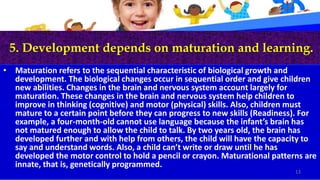 5. Development depends on maturation and learning.
• Maturation refers to the sequential characteristic of biological growth and
development. The biological changes occur in sequential order and give children
new abilities. Changes in the brain and nervous system account largely for
maturation. These changes in the brain and nervous system help children to
improve in thinking (cognitive) and motor (physical) skills. Also, children must
mature to a certain point before they can progress to new skills (Readiness). For
example, a four-month-old cannot use language because the infant’s brain has
not matured enough to allow the child to talk. By two years old, the brain has
developed further and with help from others, the child will have the capacity to
say and understand words. Also, a child can’t write or draw until he has
developed the motor control to hold a pencil or crayon. Maturational patterns are
innate, that is, genetically programmed.
13
 