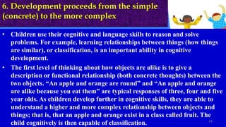 6. Development proceeds from the simple
(concrete) to the more complex
• Children use their cognitive and language skills to reason and solve
problems. For example, learning relationships between things (how things
are similar), or classification, is an important ability in cognitive
development.
• The first level of thinking about how objects are alike is to give a
description or functional relationship (both concrete thoughts) between the
two objects. “An apple and orange are round” and “An apple and orange
are alike because you eat them” are typical responses of three, four and five
year olds. As children develop further in cognitive skills, they are able to
understand a higher and more complex relationship between objects and
things; that is, that an apple and orange exist in a class called fruit. The
child cognitively is then capable of classification. 14
 