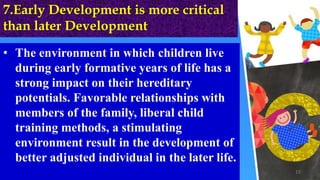 7.Early Development is more critical
than later Development
• The environment in which children live
during early formative years of life has a
strong impact on their hereditary
potentials. Favorable relationships with
members of the family, liberal child
training methods, a stimulating
environment result in the development of
better adjusted individual in the later life.
15
 