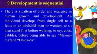 9.Development is sequential.
• There is a pattern of order and sequence in
human growth and development. An
individual develops from single cell to a
fetus to an adult/old man or women; to sit
then stand first before walking; to cry, coos,
babbles, before being able to say “Ma-ma-
ma”and “Da-da-da”.
17
 