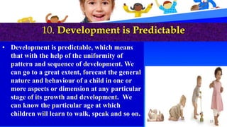 10. Development is Predictable
• Development is predictable, which means
that with the help of the uniformity of
pattern and sequence of development. We
can go to a great extent, forecast the general
nature and behaviour of a child in one or
more aspects or dimension at any particular
stage of its growth and development. We
can know the particular age at which
children will learn to walk, speak and so on.
18
 