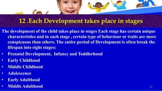 12 .Each Development takes place in stages
The development of the child takes place in stages Each stage has certain unique
characteristics and in each stage , certain type of behaviour or traits are more
conspicuous than others. The entire period of Development is often break the
lifespan into eight stages:
• Prenatal Development, Infancy and Toddlerhood
• Early Childhood
• Middle Childhood
• Adolescence
• Early Adulthood
• Middle Adulthood 20
 