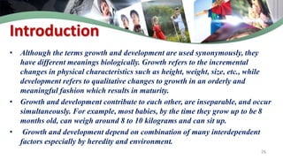 Introduction
• Although the terms growth and development are used synonymously, they
have different meanings biologically. Growth refers to the incremental
changes in physical characteristics such as height, weight, size, etc., while
development refers to qualitative changes to growth in an orderly and
meaningful fashion which results in maturity.
• Growth and development contribute to each other, are inseparable, and occur
simultaneously. For example, most babies, by the time they grow up to be 8
months old, can weigh around 8 to 10 kilograms and can sit up.
• Growth and development depend on combination of many interdependent
factors especially by heredity and environment.
26
 