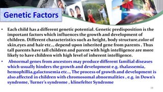 Genetic Factors
• Each child has a different genetic potential. Genetic predisposition is the
important factors which influences the growth and development of
children. Different characteristics such as height, body structure,color of
skin,eyes and hair etc.., depend upon inherited gene from parents . Thus
tall parents have tall children and parent with high intelligence are more
likely to have children with high level of inherent intelligence.
• Abnormal genes from ancestors may produce different familial diseases
which usually hinders the growth and development e.g. thalassemia,
hemophillia,galactosemia etc.., The process of growth and development is
also affected in children with chromosomal abnormalities , e.g. in Down’s
syndrome, Turner’s syndrome , klinefelter Syndrome
28
 