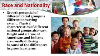 Race and Nationality
• Growth potential of
different racial groups is
different in varying
extent. Physical
characteristics of different
national groups also vary.
Height and stature of
Americans and Indians
are usually differing
because of the differences
in growth patterns.
30
 