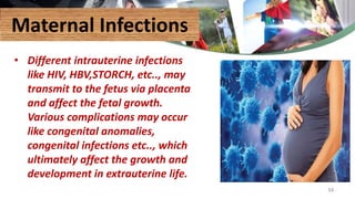 Maternal Infections
• Different intrauterine infections
like HIV, HBV,STORCH, etc.., may
transmit to the fetus via placenta
and affect the fetal growth.
Various complications may occur
like congenital anomalies,
congenital infections etc.., which
ultimately affect the growth and
development in extrauterine life.
34
 
