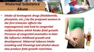 Maternal Substance
Abuse
• Intake of teratogenic drugs (thalidomide,
phenytoin, etc.,) by the pregnant women in
the first trimester affects the
organogenesis and lead to congenital
malformations which hinder fetal growth.
Presence of congenital anomalies in later
life influence childhood growth and
development. Maternal tobacco intake
(smoking and Chewing) and alcohol abuse
also produce fetal growth restriction. 35
 