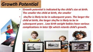 Growth Potential
• Growth potential is indicated by the child’s size at birth.
The smaller the child at birth, the smaller
• she/he is likely to be in subsequent years. The larger the
child at birth, the larger she/he is likely to be in
subsequent years . Low birth weight babies have various
complications in later life which retards child’s growth.
40
 