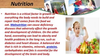 • Nutrition is a critical factor in growth as
everything the body needs to build and
repair itself comes from the food we
eat. Malnutrition can cause deficiency
diseases that adversely affect the growth
and development of children. On the other
hand, overeating can lead to obesity and
health problems in the long run, such as
diabetes and heart disease. A balanced diet
that is rich in vitamins, minerals, proteins,
carbohydrates and fats is essential for the
development of the brain and body.
Nutrition
41
 