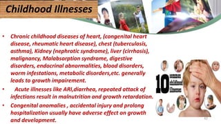 • Chronic childhood diseases of heart, (congenital heart
disease, rheumatic heart disease), chest (tuberculosis,
asthma), Kidney (nephrotic syndrome), liver (cirrhosis),
malignancy, Malabsorption syndrome, digestive
disorders, endocrinal abnormalities, blood disorders,
worm infestations, metabolic disorders,etc. generally
leads to growth impairement.
• Acute illnesses like ARI,diarrhea, repeated attack of
infections result in malnutrition and growth retardation.
• Congenital anomalies , accidental injury and prolong
hospitalization usually have adverse effect on growth
and development.
Childhood Illnesses
42
 