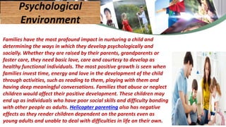 Families have the most profound impact in nurturing a child and
determining the ways in which they develop psychologically and
socially. Whether they are raised by their parents, grandparents or
foster care, they need basic love, care and courtesy to develop as
healthy functional individuals. The most positive growth is seen when
families invest time, energy and love in the development of the child
through activities, such as reading to them, playing with them and
having deep meaningful conversations. Families that abuse or neglect
children would affect their positive development. These children may
end up as individuals who have poor social skills and difficulty bonding
with other people as adults. Helicopter parenting also has negative
effects as they render children dependent on the parents even as
young adults and unable to deal with difficulties in life on their own.
Psychological
Environment
44
 
