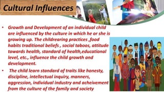 • Growth and Development of an individual child
are influenced by the culture in which he or she is
growing up. The childrearing practices ,food
habits traditional beliefs , social taboos, attitude
towards health, standard of health,educational
level, etc., influence the child growth and
development.
• The child learn standard of traits like honesty,
discipline, intellectual inquiry, manners,
aggression, individual industry and acheivement
from the culture of the family and society
Cultural Influences
45
 
