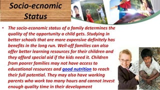 • The socio-economic status of a family determines the
quality of the opportunity a child gets. Studying in
better schools that are more expensive definitely has
benefits in the long run. Well-off families can also
offer better learning resources for their children and
they afford special aid if the kids need it. Children
from poorer families may not have access to
educational resources and good nutrition to reach
their full potential. They may also have working
parents who work too many hours and cannot invest
enough quality time in their development
Socio-ecnomic
Status
46
 