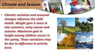 • Climatic variation and seasonal
changes influence the child
health. Weight gain is more in
late summers, rainy season and
autumn. Maximum gain in
height among children occurs in
the spring. These variations may
be due to difference in activity
level.
Climate and Season
47
 