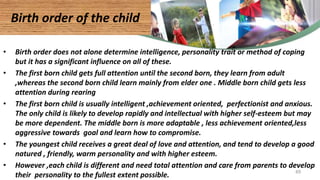 • Birth order does not alone determine intelligence, personality trait or method of coping
but it has a significant influence on all of these.
• The first born child gets full attention until the second born, they learn from adult
,whereas the second born child learn mainly from elder one . Middle born child gets less
attention during rearing
• The first born child is usually intelligent ,achievement oriented, perfectionist and anxious.
The only child is likely to develop rapidly and intellectual with higher self-esteem but may
be more dependent. The middle born is more adaptable , less achievement oriented,less
aggressive towards goal and learn how to compromise.
• The youngest child receives a great deal of love and attention, and tend to develop a good
natured , friendly, warm personality and with higher esteem.
• However ,each child is different and need total attention and care from parents to develop
their personality to the fullest extent possible.
Birth order of the child
49
 