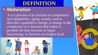 • Maturation
It is a process of an increase in competence
and adaptability; aging; usually used to
describe a qualitative change; a change in the
complexity of a structure that makes it
possible for that structure to begin
functioning; to function at a higher level
DEFINITION
5
 