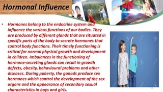 • Hormones belong to the endocrine system and
influence the various functions of our bodies. They
are produced by different glands that are situated in
specific parts of the body to secrete hormones that
control body functions. Their timely functioning is
critical for normal physical growth and development
in children. Imbalances in the functioning of
hormone-secreting glands can result in growth
defects, obesity, behavioural problems and other
diseases. During puberty, the gonads produce sex
hormones which control the development of the sex
organs and the appearance of secondary sexual
characteristics in boys and girls.
Hormonal Influence
51
 