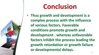 Conclusion
• Thus growth and development is a
complex process with the influence
of various factors. Favorable
conditions promote growth and
development . whereas unfavorable
factors inhibit the process leading the
growth retardation or growth failure
or developmental delays.
53
 